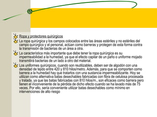 Ropa y protectores quirúrgicos
La ropa quirúrgica y los campos colocados entre las áreas estériles y no estériles del
campo quirúrgico y el personal, actúan como barreras y protegen de esta forma contra
la transmisión de bacterias de un área a otra.
La característica más importante que debe tener la ropa quirúrgica es su
impermeabilidad a la humedad, ya que el efecto capilar de un paño o uniforme mojado
transmitirá bacterias de un lado a otro del material.
Los uniformes quirúrgicos, cuando son reutilizables, deben ser de algodón con una
densidad de tejido entre 420 y 810 hilos/metro. Además, para que se comporten como
barrera a la humedad hay que tratarlos con una sustancia impermeabilizante. Hoy se
utilizan como alternativa batas desechables fabricadas con fibra de celulosa procesada
y tratada, ya que las batas fabricadas con 810 hilos/m., son eficaces como barrera pero
tienen el inconveniente de la pérdida de dicho efecto cuando se ha lavado más de 75
veces. Por ello, sería conveniente utilizar batas desechables como mínimo en
intervenciones de alto riesgo
 