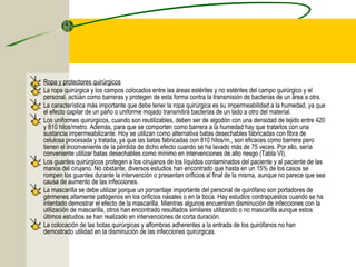 Ropa y protectores quirúrgicos
La ropa quirúrgica y los campos colocados entre las áreas estériles y no estériles del campo quirúrgico y el
personal, actúan como barreras y protegen de esta forma contra la transmisión de bacterias de un área a otra.
La característica más importante que debe tener la ropa quirúrgica es su impermeabilidad a la humedad, ya que
el efecto capilar de un paño o uniforme mojado transmitirá bacterias de un lado a otro del material.
Los uniformes quirúrgicos, cuando son reutilizables, deben ser de algodón con una densidad de tejido entre 420
y 810 hilos/metro. Además, para que se comporten como barrera a la humedad hay que tratarlos con una
sustancia impermeabilizante. Hoy se utilizan como alternativa batas desechables fabricadas con fibra de
celulosa procesada y tratada, ya que las batas fabricadas con 810 hilos/m., son eficaces como barrera pero
tienen el inconveniente de la pérdida de dicho efecto cuando se ha lavado más de 75 veces. Por ello, sería
conveniente utilizar batas desechables como mínimo en intervenciones de alto riesgo (Tabla VI).
Los guantes quirúrgicos protegen a los cirujanos de los líquidos contaminados del paciente y al paciente de las
manos del cirujano. No obstante, diversos estudios han encontrado que hasta en un 15% de los casos se
rompen los guantes durante la intervención o presentan orificios al final de la misma, aunque no parece que sea
causa de aumento de las infecciones.
La mascarilla se debe utilizar porque un porcentaje importante del personal de quirófano son portadores de
gérmenes altamente patógenos en los orificios nasales o en la boca. Hay estudios contrapuestos cuando se ha
intentado demostrar el efecto de la mascarilla. Mientras algunos encuentran disminución de infecciones con la
utilización de mascarilla, otros han encontrado resultados similares utilizando o no mascarilla aunque estos
últimos estudios se han realizado en intervenciones de corta duración.
La colocación de las botas quirúrgicas y alfombras adherentes a la entrada de los quirófanos no han
demostrado utilidad en la disminución de las infecciones quirúrgicas.
 
