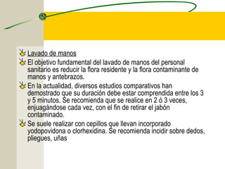 Lavado de manos
El objetivo fundamental del lavado de manos del personal
sanitario es reducir la flora residente y la flora contaminante de
manos y antebrazos.
En la actualidad, diversos estudios comparativos han
demostrado que su duración debe estar comprendida entre los 3
y 5 minutos. Se recomienda que se realice en 2 ó 3 veces,
enjuagándose cada vez, con el fin de retirar el jabón
contaminado.
Se suele realizar con cepillos que llevan incorporado
yodopovidona o clorhexidina. Se recomienda incidir sobre dedos,
pliegues, uñas
 