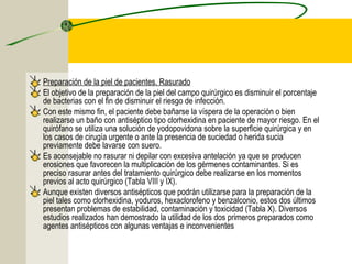 Preparación de la piel de pacientes. Rasurado
El objetivo de la preparación de la piel del campo quirúrgico es disminuir el porcentaje
de bacterias con el fin de disminuir el riesgo de infección.
Con este mismo fin, el paciente debe bañarse la víspera de la operación o bien
realizarse un baño con antiséptico tipo clorhexidina en paciente de mayor riesgo. En el
quirófano se utiliza una solución de yodopovidona sobre la superficie quirúrgica y en
los casos de cirugía urgente o ante la presencia de suciedad o herida sucia
previamente debe lavarse con suero.
Es aconsejable no rasurar ni depilar con excesiva antelación ya que se producen
erosiones que favorecen la multiplicación de los gérmenes contaminantes. Si es
preciso rasurar antes del tratamiento quirúrgico debe realizarse en los momentos
previos al acto quirúrgico (Tabla VIII y IX).
Aunque existen diversos antisépticos que podrán utilizarse para la preparación de la
piel tales como clorhexidina, yoduros, hexaclorofeno y benzalconio, estos dos últimos
presentan problemas de estabilidad, contaminación y toxicidad (Tabla X). Diversos
estudios realizados han demostrado la utilidad de los dos primeros preparados como
agentes antisépticos con algunas ventajas e inconvenientes
 