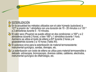 ESTERILIZACIÓN
En la actualidad los métodos utilizados son el calor húmedo (autoclave) a
121º a presión de 1 atmósfera con una duración de 15 - 20 minutos o a 135 º
a 2 atmósferas durante 5 - 10 minutos.
El calor seco (Poupine) se puede utilizar en dos condiciones: a 160º y a 2
atmósferas durante 2 horas, o bien 180º y 1 atmósfera durante 1 hora.
Asimismo se utiliza el óxido de etileno a 63º durante 2 horas y el
glutaraldehido durante 3 a 10 horas (Tabla XII).
El autoclave sirve para la esterilización de material termoresistente:
instrumental quirúrgico, sondas, drenajes, etc.
La esterilización con óxido de etileno se utiliza para material termosensible o
delicado: artroscopia, broncoscopio, diversos cables, catéteres, electrodos,
instrumental quirúrgico de oftalmología, etc.
 