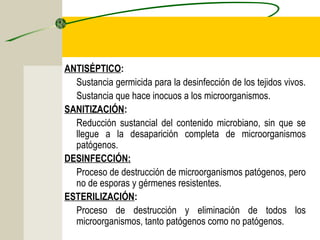 ANTISÉPTICO:
  Sustancia germicida para la desinfección de los tejidos vivos.
  Sustancia que hace inocuos a los microorganismos.
SANITIZACIÓN:
  Reducción sustancial del contenido microbiano, sin que se
  llegue a la desaparición completa de microorganismos
  patógenos.
DESINFECCIÓN:
  Proceso de destrucción de microorganismos patógenos, pero
  no de esporas y gérmenes resistentes.
ESTERILIZACIÓN:
  Proceso de destrucción y eliminación de todos los
  microorganismos, tanto patógenos como no patógenos.
 