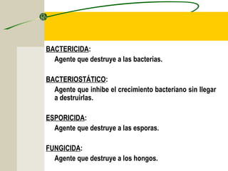 BACTERICIDA:
  Agente que destruye a las bacterias.

BACTERIOSTÁTICO:
  Agente que inhibe el crecimiento bacteriano sin llegar
  a destruirlas.

ESPORICIDA:
  Agente que destruye a las esporas.

FUNGICIDA:
  Agente que destruye a los hongos.
 