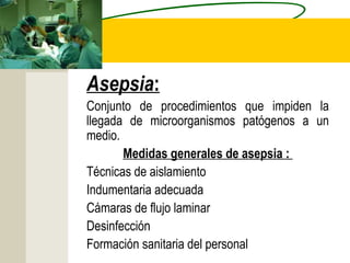 Asepsia:
Conjunto de procedimientos que impiden la
llegada de microorganismos patógenos a un
medio.
       Medidas generales de asepsia :
Técnicas de aislamiento
Indumentaria adecuada
Cámaras de flujo laminar
Desinfección
Formación sanitaria del personal
 