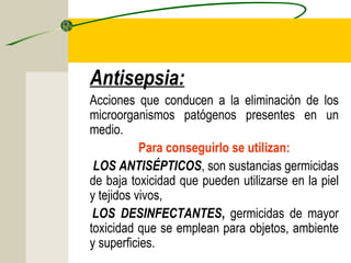 Antisepsia:
Acciones que conducen a la eliminación de los
microorganismos patógenos presentes en un
medio.
           Para conseguirlo se utilizan:
 LOS ANTISÉPTICOS, son sustancias germicidas
de baja toxicidad que pueden utilizarse en la piel
y tejidos vivos,
 LOS DESINFECTANTES, germicidas de mayor
toxicidad que se emplean para objetos, ambiente
y superficies.
 