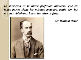 La medicina es la única profesión universal que en
todas partes sigue los mismos métodos, actúa con los
mismos objetivos y busca los mismos fines.
Sir William Osler
 