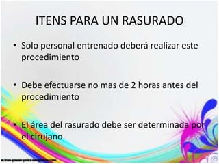 ITENS PARA UN RASURADO
• Solo personal entrenado deberá realizar este
procedimiento
• Debe efectuarse no mas de 2 horas antes del
procedimiento
• El área del rasurado debe ser determinada por
el cirujano
 