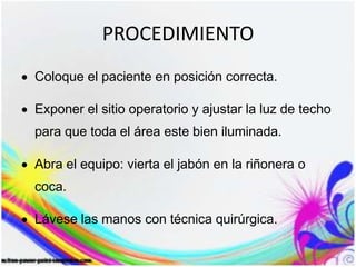 PROCEDIMIENTO
Coloque el paciente en posición correcta.
Exponer el sitio operatorio y ajustar la luz de techo
para que toda el área este bien iluminada.
Abra el equipo: vierta el jabón en la riñonera o
coca.
Lávese las manos con técnica quirúrgica.
 