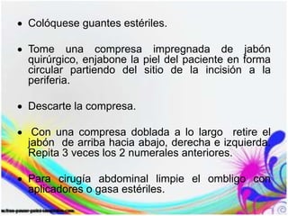 Colóquese guantes estériles.
Tome una compresa impregnada de jabón
quirúrgico, enjabone la piel del paciente en forma
circular partiendo del sitio de la incisión a la
periferia.
Descarte la compresa.
Con una compresa doblada a lo largo retire el
jabón de arriba hacia abajo, derecha e izquierda.
Repita 3 veces los 2 numerales anteriores.
Para cirugía abdominal limpie el ombligo con
aplicadores o gasa estériles.
 