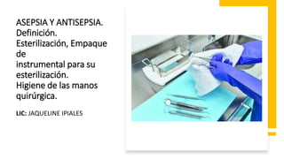 ASEPSIA Y ANTISEPSIA.
Definición.
Esterilización, Empaque
de
instrumental para su
esterilización.
Higiene de las manos
quirúrgica.
LIC: JAQUELINE IPIALES
 