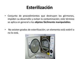 Esterilización
• Conjunto de procedimientos que destruyen los gérmenes,
  impiden su desarrollo y evitan la contaminación; este término
  se aplica en general a los objetos fácilmente manipulables.

• No existen grados de esterilización; un elemento está estéril o
  no lo está.
 