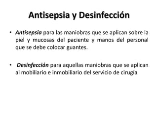 Antisepsia y Desinfección
• Antisepsia para las maniobras que se aplican sobre la
  piel y mucosas del paciente y manos del personal
  que se debe colocar guantes.

• Desinfección para aquellas maniobras que se aplican
  al mobiliario e inmobiliario del servicio de cirugía
 