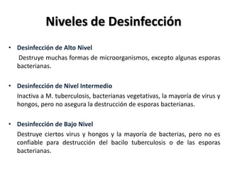 Niveles de Desinfección
• Desinfección de Alto Nivel
  Destruye muchas formas de microorganismos, excepto algunas esporas
  bacterianas.

• Desinfección de Nivel Intermedio
  Inactiva a M. tuberculosis, bacterianas vegetativas, la mayoría de virus y
  hongos, pero no asegura la destrucción de esporas bacterianas.

• Desinfección de Bajo Nivel
  Destruye ciertos virus y hongos y la mayoría de bacterias, pero no es
  confiable para destrucción del bacilo tuberculosis o de las esporas
  bacterianas.
 