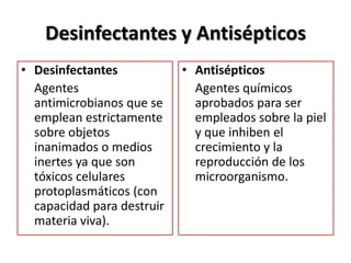 Desinfectantes y Antisépticos
• Desinfectantes            • Antisépticos
  Agentes                     Agentes químicos
  antimicrobianos que se      aprobados para ser
  emplean estrictamente       empleados sobre la piel
  sobre objetos               y que inhiben el
  inanimados o medios         crecimiento y la
  inertes ya que son          reproducción de los
  tóxicos celulares           microorganismo.
  protoplasmáticos (con
  capacidad para destruir
  materia viva).
 
