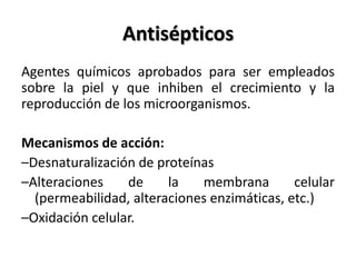 Antisépticos
Agentes químicos aprobados para ser empleados
sobre la piel y que inhiben el crecimiento y la
reproducción de los microorganismos.

Mecanismos de acción:
–Desnaturalización de proteínas
–Alteraciones    de     la   membrana        celular
  (permeabilidad, alteraciones enzimáticas, etc.)
–Oxidación celular.
 