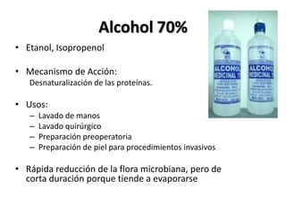 Alcohol 70%
• Etanol, Isopropenol

• Mecanismo de Acción:
   Desnaturalización de las proteínas.

• Usos:
   –   Lavado de manos
   –   Lavado quirúrgico
   –   Preparación preoperatoria
   –   Preparación de piel para procedimientos invasivos

• Rápida reducción de la flora microbiana, pero de
  corta duración porque tiende a evaporarse
 