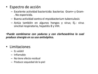 • Espectro de acción
   – Excelente actividad bactericida: bacterias Gram+ y Gram-
     . No esporicida.
   – Buena actividad contra el mycobacterium tuberculosis
   – Actúa también en algunos hongos y virus; Ej.: virus
     sincitial respiratorio, hepatitis B y VIH.

•Puede combinarse con yoduros y con clorhexedrina lo cual
produce sinergia en su uso antiséptico.


• Limitaciones
   –   Es volátil
   –   Inflamable
   –   No tiene efecto residual
   –   Produce sequedad de la piel
 