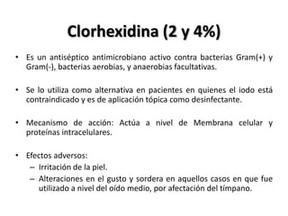 Clorhexidina (2 y 4%)
• Es un antiséptico antimicrobiano activo contra bacterias Gram(+) y
  Gram(-), bacterias aerobias, y anaerobias facultativas.

• Se lo utiliza como alternativa en pacientes en quienes el iodo está
  contraindicado y es de aplicación tópica como desinfectante.

• Mecanismo de acción: Actúa a nivel de Membrana celular y
  proteínas intracelulares.

• Efectos adversos:
   – Irritación de la piel.
   – Alteraciones en el gusto y sordera en aquellos casos en que fue
     utilizado a nivel del oído medio, por afectación del tímpano.
 