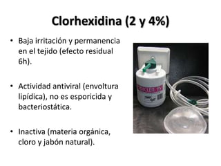 Clorhexidina (2 y 4%)
• Baja irritación y permanencia
  en el tejido (efecto residual
  6h).

• Actividad antiviral (envoltura
  lipídica), no es esporicida y
  bacteriostática.

• Inactiva (materia orgánica,
  cloro y jabón natural).
 