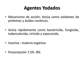 Agentes Yodados
• Mecanismo de acción: Actúa como oxidantes de
  proteínas y ácidos nucleicos.

• Actúa rápidamente como bactericida, fungicida,
  tuberculocida, viricida y esporocida.

• Inactiva : materia orgánica.

• Presentación 7,5% -8%
 