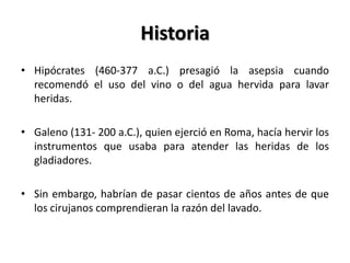 Historia
• Hipócrates (460-377 a.C.) presagió la asepsia cuando
  recomendó el uso del vino o del agua hervida para lavar
  heridas.

• Galeno (131- 200 a.C.), quien ejerció en Roma, hacía hervir los
  instrumentos que usaba para atender las heridas de los
  gladiadores.

• Sin embargo, habrían de pasar cientos de años antes de que
  los cirujanos comprendieran la razón del lavado.
 