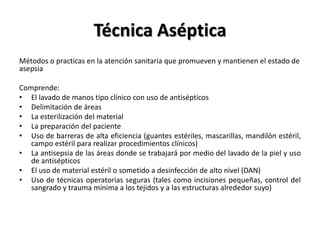 Técnica Aséptica
Métodos o practicas en la atención sanitaria que promueven y mantienen el estado de
asepsia

Comprende:
• El lavado de manos tipo clínico con uso de antisépticos
• Delimitación de áreas
• La esterilización del material
• La preparación del paciente
• Uso de barreras de alta eficiencia (guantes estériles, mascarillas, mandilón estéril,
   campo estéril para realizar procedimientos clínicos)
• La antisepsia de las áreas donde se trabajará por medio del lavado de la piel y uso
   de antisépticos
• El uso de material estéril o sometido a desinfección de alto nivel (DAN)
• Uso de técnicas operatorias seguras (tales como incisiones pequeñas, control del
   sangrado y trauma mínima a los tejidos y a las estructuras alrededor suyo)
 