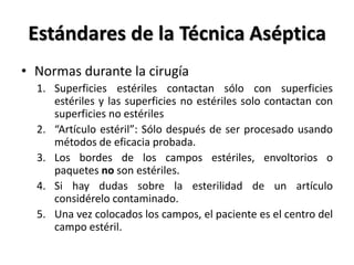 Estándares de la Técnica Aséptica
• Normas durante la cirugía
  1. Superficies estériles contactan sólo con superficies
     estériles y las superficies no estériles solo contactan con
     superficies no estériles
  2. “Artículo estéril”: Sólo después de ser procesado usando
     métodos de eficacia probada.
  3. Los bordes de los campos estériles, envoltorios o
     paquetes no son estériles.
  4. Si hay dudas sobre la esterilidad de un artículo
     considérelo contaminado.
  5. Una vez colocados los campos, el paciente es el centro del
     campo estéril.
 