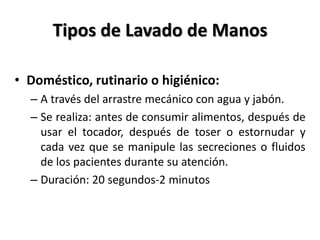 Tipos de Lavado de Manos

• Doméstico, rutinario o higiénico:
  – A través del arrastre mecánico con agua y jabón.
  – Se realiza: antes de consumir alimentos, después de
    usar el tocador, después de toser o estornudar y
    cada vez que se manipule las secreciones o fluidos
    de los pacientes durante su atención.
  – Duración: 20 segundos-2 minutos
 