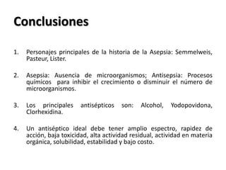 Conclusiones

1.   Personajes principales de la historia de la Asepsia: Semmelweis,
     Pasteur, Lister.

2.   Asepsia: Ausencia de microorganismos; Antisepsia: Procesos
     químicos para inhibir el crecimiento o disminuir el número de
     microorganismos.

3.   Los principales     antisépticos   son:   Alcohol,   Yodopovidona,
     Clorhexidina.

4.   Un antiséptico ideal debe tener amplio espectro, rapidez de
     acción, baja toxicidad, alta actividad residual, actividad en materia
     orgánica, solubilidad, estabilidad y bajo costo.
 