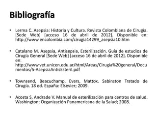 Bibliografía
• Lerma C. Asepsia: Historia y Cultura. Revista Colombiana de Cirugía.
  [Sede Web] [acceso 16 de abril de 2012]. Disponible en:
  http://www.encolombia.com/cirugia14299_asepsia10.htm

• Catalano M. Asepsia, Antisepsia, Esterilización. Guía de estudios de
  Cirugía General [Sede Web] [acceso 16 de abril de 2012]. Disponible
  en:
  http://www.vet.unicen.edu.ar/html/Areas/Cirugia%20general/Docu
  mentos/5-AsepsiaAntisEsteril.pdf

• Townsend, Beacuchamp, Evers, Mattox. Sabinston Tratado de
  Cirugía. 18 ed. España: Elsevier; 2009.

• Acosta S, Andrade V. Manual de esterilización para centros de salud.
  Washington: Organización Panamericana de la Salud; 2008.
 