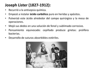 Joseph Lister (1827-1912):
• Recurrió a la antisepsia química.
• Empezó a instalar ácido carbólico puro en heridas y apósitos.
• Pulverizó este ácido alrededor del campo quirúrgico y la mesa de
  operaciones.
• Mojó sus dedos en una solución de fenol y sublimado corrosivo.
• Pensamiento equivocado: cepillado produce grietas: prolifera
  bacterias.
• Desarrollo de suturas absorbibles estériles.
 
