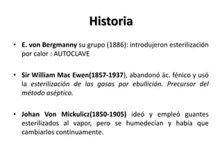 Historia
• E. von Bergmanny su grupo (1886): introdujeron esterilización
  por calor : AUTOCLAVE

• Sir William Mac Ewen(1857-1937), abandonó ác. fénico y usó
  la esterilización de las gasas por ebullición. Precursor del
  método aséptico.

• Johan Von Mickulicz(1850-1905) ideó y empleó guantes
  esterilizados al vapor, pero se humedecían y había que
  cambiarlos continuamente.
 