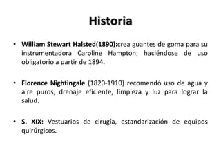 Historia
• William Stewart Halsted(1890):crea guantes de goma para su
  instrumentadora Caroline Hampton; haciéndose de uso
  obligatorio a partir de 1894.

• Florence Nightingale (1820-1910) recomendó uso de agua y
  aire puros, drenaje eficiente, limpieza y luz para lograr la
  salud.

• S. XIX: Vestuarios de cirugía, estandarización de equipos
  quirúrgicos.
 