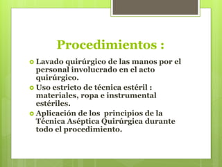 Procedimientos :
 Lavado quirúrgico de las manos por el
personal involucrado en el acto
quirúrgico.
 Uso estricto de técnica estéril :
materiales, ropa e instrumental
estériles.
 Aplicación de los principios de la
Técnica Aséptica Quirúrgica durante
todo el procedimiento.
 