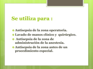 Se utiliza para :
 Antisepsia de la zona operatoria.
 Lavado de manos clínico y quirúrgico.
 Antisepsia de la zona de
administración de la anestesia.
 Antisepsia de la zona antes de un
procedimiento especial.
 