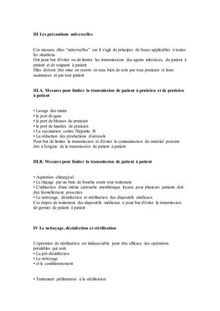 III Les précautions universelles
Ces mesures dites “universelles” car il s'agit de principes de bases applicables à toutes
les situations
Ont pour but d'éviter ou de limiter les transmissions des agents infectieux, du patient à
patient et de soignant à patient
Elles doivent être mise en oeuvre en tous bien de soin par tous praticien et leurs
assistances et par tout patient
III.A. Mesures pour limiter la transmission de patient à praticien et de praticien
à patient
• Lavage des mains
• le port de gans
• le port de blouses de praticien
• le port de lunettes de praticien
• La vaccination contre l'hépatite B
• La réduction des productions d'aérosols
Pour but de limiter la transmission et d'éviter la contamination du matériel pouvant
être à l'origine de la transmission de patient à patient
III.B. Mesures pour limiter la transmission de patient à patient
• Aspiration chirurgical
• Le rinçage par un bain de bouche avant tout traitement
• L'utilisation d'une même cartouche anesthésique locaux pour plusieurs patients doit
être formellement proscrites
• Le nettoyage, désinfection et stérilisation des dispositifs médicaux
Ces étapes de traitement des dispositifs médicaux à pour but d'éviter la transmission
de germes de patient à patient
IV Le nettoyage, désinfection et stérilisation
L'opération de stérilisation est indissociable pour être efficace des opérations
préalables qui sont
• La pré-désinfection
• Le nettoyage
• et le conditionnement
• Traitement préliminaire à la stérilisation
 