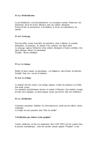 IV.A.a. Prédésinfection
La pré-désinfection ou la décontamination est en pratique courante l'immersion des
instruments dès la fin de leur utilisation dans une solution détergente.
Permet d'éviter les incrustations et de diminuer le niveau de contamination du
matériel
IV.A.b. Nettoyage
Peut être défini comme l'ensemble des opérations visant à éliminer les produits
indésirables, les particules, les déchets et les souillures des objets traités
Le nettoyage suppose l'utilisation d'une solution détergeant et l'action combinée d'un
agent physique manuel ou automatique
Exemple : Brosse métallique
IV.A.c. Le rinçage
Réalisé de façon manuel ou automatique ; est obligatoire après l'action de détersion
Exemple d'une eau : eau de sel minéraux
IV.A.d. Le séchage
Le matériel doit être soumis à un séchage soigneux à l'aide de compresse ou à l'aide
d'un textile propre
Les opérations précédemment décrites on conduit à l'obtention d'un matériel exempte
de toute trace organique ou microscopique propre qui doivent subir une stérilisation
IV.A.e. Stérilisation
L'opération permettant d'éliminer les microorganismes portés par des milieux inertes
contaminés
Le résultat de cette opération étant “l'état de stérilité”
1 Stérilisation par chaleur sèche: poupinel
L'action stérilisante est due à la température élevé (180~200°C) de l'air contenu dans
la pression atmosphérique ; dans une enceinte étanche appelée “Poupinel” et une
 