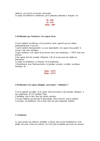 minuterie qui sont les accessoires nécessaires
Le temps de stérilisation mentionnée par la pharmaco-pharmacie française est:
2h : 160°
1h : 170°
30mn : 180°
2 Stérilisation par l'autoclave à la vapeur d'eau
C'est la méthode de référence et le procédé le moins agressif qui est à utiliser
préférentiellement à tout être
• seul le matériel thermosensible ou ceux imperméable à la vapeur d'eau justifie le
recours à une autre technique.
L'agent stérilisant et la vapeur d'eau doivent être à une température > 100°C dans sous
pression
Cette vapeur doit être exempte d'impureté à fin de ne pas poser des dégât aux
instruments
Le temps de stérilisation est fonction de la température
• Généralement pour l'instrumentation en pratique courante, on utilise un plateau
thermique de
10mn : 134°C
20mn : 121°C
3 Stérilisation à la vapeur chimique non-saturée: “chimiclave”
C'est un appareil qui utilise de la vapeur d'eau non-saturé et des produits chimiques à
une température de 132° pendant 20mn
L'emballage doit se faire dans des sachets spéciaux
C'est une méthode qui présente le désavantage d'être corrosive pour le matériel
L'ouverture du stérilisateur doit se faire dans une pièce largement fenêtrée.
V Conclusion
Le cours permet une réflexion profitable à chacun dans un but d'amélioration de la
qualité des soins et dans un contexte où il n'est plus acceptable que toutes les mesures
 