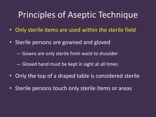 Principles of Aseptic Technique 
• Only sterile items are used within the sterile field 
• Sterile persons are gowned and gloved 
– Gowns are only sterile from waist to shoulder 
– Gloved hand must be kept in sight at all times 
• Only the top of a draped table is considered sterile 
• Sterile persons touch only sterile items or areas 
 