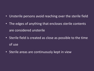 • Unsterile persons avoid reaching over the sterile field 
• The edges of anything that encloses sterile contents 
are considered unsterile 
• Sterile field is created as close as possible to the time 
of use 
• Sterile areas are continuously kept in view 
 