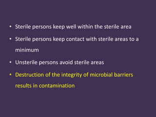 • Sterile persons keep well within the sterile area 
• Sterile persons keep contact with sterile areas to a 
minimum 
• Unsterile persons avoid sterile areas 
• Destruction of the integrity of microbial barriers 
results in contamination 
 