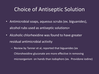 Choice of Antiseptic Solution 
• Antimicrobial soaps, aqueous scrubs (ex. biguanides), 
alcohol rubs used as antiseptic solutions+ 
• Alcoholic chlorhexidine was found to have greater 
residual antimicrobial activity 
– Review by Tanner et al, reported that biguanides (ex 
Chlorohexidine gluconate are more effective in removing 
microorganism on hands than Iodophors (ex. Providone iodine) 
 