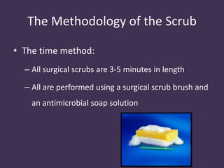 The Methodology of the Scrub 
• The time method: 
– All surgical scrubs are 3-5 minutes in length 
– All are performed using a surgical scrub brush and 
an antimicrobial soap solution 
 