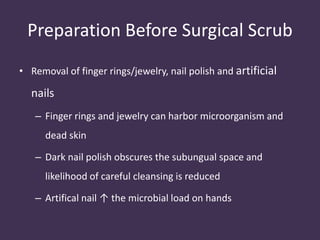 Preparation Before Surgical Scrub 
• Removal of finger rings/jewelry, nail polish and artificial 
nails 
– Finger rings and jewelry can harbor microorganism and 
dead skin 
– Dark nail polish obscures the subungual space and 
likelihood of careful cleansing is reduced 
– Artifical nail ↑ the microbial load on hands 
 