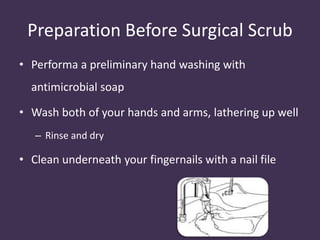 Preparation Before Surgical Scrub 
• Performa a preliminary hand washing with 
antimicrobial soap 
• Wash both of your hands and arms, lathering up well 
– Rinse and dry 
• Clean underneath your fingernails with a nail file 
 