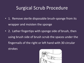 Surgical Scrub Procedure 
• 1. Remove sterile disposable brush-sponge from its 
wrapper and moisten the sponge 
• 2. Lather fingertips with sponge side of brush, then 
using brush side of brush scrub the spaces under the 
fingernails of the right or left hand with 30 circular 
strokes 
 