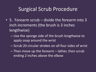 Surgical Scrub Procedure 
• 5. Forearm scrub – divide the forearm into 3 
inch increments (the brush is 3 inches 
lengthwise) 
– Use the sponge side of the brush lengthwise to 
apply soap around the wrist 
– Scrub 20 circular strokes on all four sides of wrist 
– Then move up the forearm – lather, then scrub 
ending 2 inches above the elbow 
 