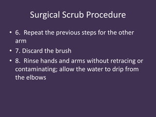 Surgical Scrub Procedure 
• 6. Repeat the previous steps for the other 
arm 
• 7. Discard the brush 
• 8. Rinse hands and arms without retracing or 
contaminating; allow the water to drip from 
the elbows 
 