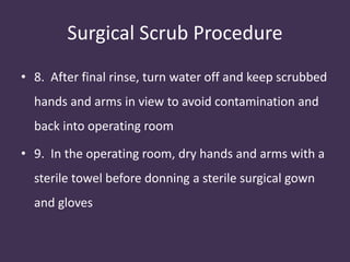 Surgical Scrub Procedure 
• 8. After final rinse, turn water off and keep scrubbed 
hands and arms in view to avoid contamination and 
back into operating room 
• 9. In the operating room, dry hands and arms with a 
sterile towel before donning a sterile surgical gown 
and gloves 
 