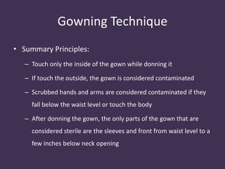Gowning Technique 
• Summary Principles: 
– Touch only the inside of the gown while donning it 
– If touch the outside, the gown is considered contaminated 
– Scrubbed hands and arms are considered contaminated if they 
fall below the waist level or touch the body 
– After donning the gown, the only parts of the gown that are 
considered sterile are the sleeves and front from waist level to a 
few inches below neck opening 
 